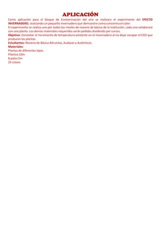 APLICACIÓN
Como aplicación para el bloque de Contaminación del aire se realizara el experimento del EFECTO
INVERNADERO, realizando un pequeño invernadero que demuestre como concentra el calor.
El experimento se realiza uno por todos los niveles de noveno de básica de la institución, cada uno colaborará
con una planta. Los demás materiales requeridos serán pedidos dividendo por cursos.
Objetivo: Constatar el incremento de temperatura existente en el invernadero al no dejar escapar el CO2 que
producen las plantas.
Estudiantes: Noveno de Básica Altruistas, Audaces y Auténticos.
Materiales:
Plantas de diferentes tipos.
Plástico 10m
8 palos 5m
25 clavos
 