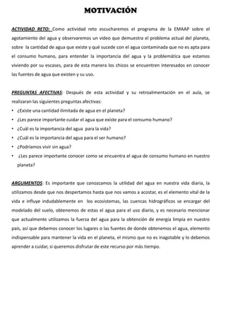 MOTIVACIÓN
ACTIVIDAD RETO: Como actividad reto escucharemos el programa de la EMAAP sobre el
agotamiento del agua y observaremos un video que demuestra el problema actual del planeta,
sobre la cantidad de agua que existe y qué sucede con el agua contaminada que no es apta para
el consumo humano, para entender la importancia del agua y la problemática que estamos
viviendo por su escases, para de esta manera los chicos se encuentren interesados en conocer
las fuentes de agua que existen y su uso.
PREGUNTAS AFECTIVAS: Después de esta actividad y su retroalimentación en el aula, se
realizaran las siguientes preguntas afectivas:
• ¿Existe una cantidad ilimitada de agua en el planeta?
• ¿Les parece importante cuidar el agua que existe para el consumo humano?
• ¿Cuál es la importancia del agua para la vida?
• ¿Cuál es la importancia del agua para el ser humano?
• ¿Podríamos vivir sin agua?
• ¿Les parece importante conocer como se encuentra el agua de consumo humano en nuestro
planeta?
ARGUMENTOS: Es importante que conozcamos la utilidad del agua en nuestra vida diaria, la
utilizamos desde que nos despertamos hasta que nos vamos a acostar, es el elemento vital de la
vida e influye indudablemente en los ecosistemas, las cuencas hidrográficos se encargar del
modelado del suelo, obtenemos de estas el agua para el uso diario, y es necesario mencionar
que actualmente utilizamos la fuerza del agua para la obtención de energía limpia en nuestro
país, así que debemos conocer los lugares o las fuentes de donde obtenemos el agua, elemento
indispensable para mantener la vida en el planeta, el mismo que no es inagotable y lo debemos
aprender a cuidar, si queremos disfrutar de este recurso por más tiempo.
 