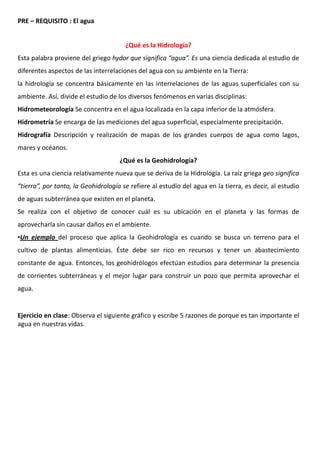 PRE – REQUISITO : El agua
¿Qué es la Hidrología?
Esta palabra proviene del griego hydor que significa “agua”. Es una ciencia dedicada al estudio de
diferentes aspectos de las interrelaciones del agua con su ambiente en la Tierra:
la hidrología se concentra básicamente en las interrelaciones de las aguas superficiales con su
ambiente. Así, divide el estudio de los diversos fenómenos en varias disciplinas:
Hidrometeorología Se concentra en el agua localizada en la capa inferior de la atmósfera.
Hidrometría Se encarga de las mediciones del agua superficial, especialmente precipitación.
Hidrografía Descripción y realización de mapas de los grandes cuerpos de agua como lagos,
mares y océanos.
¿Qué es la Geohidrología?
Esta es una ciencia relativamente nueva que se deriva de la Hidrología. La raíz griega geo significa
“tierra”, por tanto, la Geohidrología se refiere al estudio del agua en la tierra, es decir, al estudio
de aguas subterránea que existen en el planeta.
Se realiza con el objetivo de conocer cuál es su ubicación en el planeta y las formas de
aprovecharla sin causar daños en el ambiente.
•Un ejemplo del proceso que aplica la Geohidrología es cuando se busca un terreno para el
cultivo de plantas alimenticias. Éste debe ser rico en recursos y tener un abastecimiento
constante de agua. Entonces, los geohidrólogos efectúan estudios para determinar la presencia
de corrientes subterráneas y el mejor lugar para construir un pozo que permita aprovechar el
agua.
Ejercicio en clase: Observa el siguiente gráfico y escribe 5 razones de porque es tan importante el
agua en nuestras vidas.
 