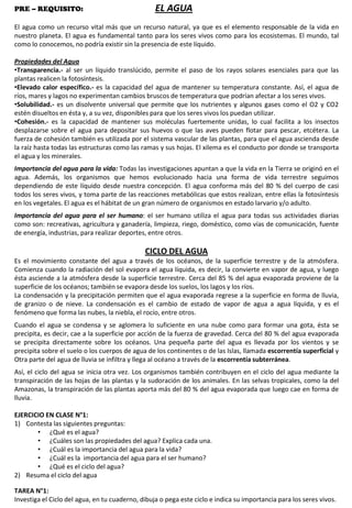 PRE – REQUISITO: EL AGUA
El agua como un recurso vital más que un recurso natural, ya que es el elemento responsable de la vida en
nuestro planeta. El agua es fundamental tanto para los seres vivos como para los ecosistemas. El mundo, tal
como lo conocemos, no podría existir sin la presencia de este líquido.
Propiedades del Agua
•Transparencia.- al ser un líquido translúcido, permite el paso de los rayos solares esenciales para que las
plantas realicen la fotosíntesis.
•Elevado calor específico.- es la capacidad del agua de mantener su temperatura constante. Así, el agua de
ríos, mares y lagos no experimentan cambios bruscos de temperatura que podrían afectar a los seres vivos.
•Solubilidad.- es un disolvente universal que permite que los nutrientes y algunos gases como el O2 y CO2
estén disueltos en ésta y, a su vez, disponibles para que los seres vivos los puedan utilizar.
•Cohesión.- es la capacidad de mantener sus moléculas fuertemente unidas, lo cual facilita a los insectos
desplazarse sobre el agua para depositar sus huevos o que las aves pueden flotar para pescar, etcétera. La
fuerza de cohesión también es utilizada por el sistema vascular de las plantas, para que el agua ascienda desde
la raíz hasta todas las estructuras como las ramas y sus hojas. El xilema es el conducto por donde se transporta
el agua y los minerales.
Importancia del agua para la vida: Todas las investigaciones apuntan a que la vida en la Tierra se originó en el
agua. Además, los organismos que hemos evolucionado hacia una forma de vida terrestre seguimos
dependiendo de este líquido desde nuestra concepción. El agua conforma más del 80 % del cuerpo de casi
todos los seres vivos, y toma parte de las reacciones metabólicas que estos realizan, entre ellas la fotosíntesis
en los vegetales. El agua es el hábitat de un gran número de organismos en estado larvario y/o adulto.
Importancia del agua para el ser humano: el ser humano utiliza el agua para todas sus actividades diarias
como son: recreativas, agricultura y ganadería, limpieza, riego, doméstico, como vías de comunicación, fuente
de energía, industrias, para realizar deportes, entre otros.
CICLO DEL AGUA
Es el movimiento constante del agua a través de los océanos, de la superficie terrestre y de la atmósfera.
Comienza cuando la radiación del sol evapora el agua líquida, es decir, la convierte en vapor de agua, y luego
ésta asciende a la atmósfera desde la superficie terrestre. Cerca del 85 % del agua evaporada proviene de la
superficie de los océanos; también se evapora desde los suelos, los lagos y los ríos.
La condensación y la precipitación permiten que el agua evaporada regrese a la superficie en forma de lluvia,
de granizo o de nieve. La condensación es el cambio de estado de vapor de agua a agua líquida, y es el
fenómeno que forma las nubes, la niebla, el rocío, entre otros.
Cuando el agua se condensa y se aglomera lo suficiente en una nube como para formar una gota, ésta se
precipita, es decir, cae a la superficie por acción de la fuerza de gravedad. Cerca del 80 % del agua evaporada
se precipita directamente sobre los océanos. Una pequeña parte del agua es llevada por los vientos y se
precipita sobre el suelo o los cuerpos de agua de los continentes o de las Islas, llamada escorrentía superficial y
Otra parte del agua de lluvia se infiltra y llega al océano a través de la escorrentía subterránea.
Así, el ciclo del agua se inicia otra vez. Los organismos también contribuyen en el ciclo del agua mediante la
transpiración de las hojas de las plantas y la sudoración de los animales. En las selvas tropicales, como la del
Amazonas, la transpiración de las plantas aporta más del 80 % del agua evaporada que luego cae en forma de
lluvia.
EJERCICIO EN CLASE N°1:
1) Contesta las siguientes preguntas:
• ¿Qué es el agua?
• ¿Cuáles son las propiedades del agua? Explica cada una.
• ¿Cuál es la importancia del agua para la vida?
• ¿Cuál es la importancia del agua para el ser humano?
• ¿Qué es el ciclo del agua?
2) Resuma el ciclo del agua
TAREA N°1:
Investiga el Ciclo del agua, en tu cuaderno, dibuja o pega este ciclo e indica su importancia para los seres vivos.
 