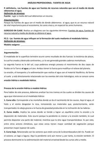 ANÁLISIS PROPOSICIONAL: FUENTES DE AGUA
P. definitoria.- Las fuentes de agua son fuentes de recursos naturales que son el medio de donde
obtenemos el agua.
Definición de términos
Fuente: lugar o medio del cual obtenemos un recurso.
Argumentación:
Porque las fuentes de agua son el medio de donde obtenemos al agua, que es un recurso natural
de vital importancia para el ecosistema, los seres vivos y, en especial los seres humanos.
EJERCICIO EN CLASE: Realiza un silogismo con los siguientes términos: Fuentes de agua, fuentes de
recurso natural y medio de donde se obtiene el agua.
P2.2.- Las fuentes de agua influyen en la formación del suelo mediante el modelado hídrico.
Definición de términos:
Modelo exógeno: __________________________________________________________________
_________________________________________________________________________________
Argumentación:
El modelado de la superficie terrestre ocurre como resultado de dos fuerzas: la tectónica de placas,
la cual ha creado y destruido continentes, y a la vez generado grandes cadenas montañosas.
La segunda fuerza es la del sol, cuya poderosa energía provoca el movimiento de dos capas de
fluidos en la Tierra: el agua y el aire. Ambos tienen la fuerza para modificar el relieve del planeta.
La erosión, el transporte y la sedimentación que realiza el agua con el material litosférico, da forma
al suelo y está directamente relacionado con los eventos del ciclo hidrológico, esto se conoce como
erosión hídrica o modelado hídrico.
Proceso de la erosión hídrica o modela hídrico:
Para hablar de este proceso, debemos analizar los tres tramos en los cuales se dividen los cauces de
agua que intervienen en el modelado hídrico:
1. Curso alto. Corresponde a las montañas donde se da el nacimiento de los cauces. Aquí el agua, el
hielo y el viento desgastan la roca, removiendo sus materiales que, posteriormente, serán
transportados río abajo gracias a la fuerza de gravedad producida en la inclinación de las laderas.
2. Curso medio. Implica las zonas donde se tiende a lograr un equilibrio entre la erosión y la
deposición de materiales. Esto ocurre porque la pendiente es menor y la erosión también, lo cual
permite depositar una parte del material, mientras que la otra sigue transportándose. Es por esto,
entre otros actores climáticos, que estas zonas tienen mayor cantidad de vegetación porque
presentan mayor espesor de suelo.
3. Curso bajo. Relacionado con los sectores que están cerca de la desembocadura del río. Puede ser
el océano, un lago o laguna. Aquí la pendiente será aún menor y, por tanto, la erosión también. El
proceso dominante es la sedimentación del material arrastrad desde los cursos alto y medio.
 