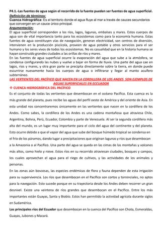 P4.1.-Las fuentes de agua según el recorrido de la fuente pueden ser fuentes de agua superficial.
Definición de términos:
Cuenca hidrográfica: Es el territorio donde el agua fluye al mar a través de cauces secundarios
que convergen en un cauce único principal.
Argumentación:
El agua superficial corresponden a los ríos, lagos, lagunas, embalses y mares. Estos cuerpos de
agua son de vital importancia tanto para los ecosistemas como para la economía humana. Estas
fuentes de agua constituyen vías de navegación, generan electricidad, son centros de diversión,
intervienen en la producción piscícola, proveen de agua potable y otros servicios para el ser
humano y los seres vivos de todos los ecosistemas. No es casualidad que en la historia humana se
hayan construido grandes ciudades a las orillas de ríos y mares.
En las fuentes de agua superficial ocurre la evaporación del agua que sube a la atmósfera, se
condensa configurando las nubes y vuelve a bajar en forma de lluvia. Una parte del agua cae en
lagos, ríos y mares, y otra gran parte se precipita directamente sobre la tierra, en donde puede
escurrirse nuevamente hacia los cuerpos de agua o infiltrarse y llegar al manto acuífero
subterráneo.
LAS VERTIENTES DEL PACÍFICO QUE NACEN EN LA CORDILLERA DE LOS ANDES SON EJEMPLOS DE
AGUAS SUPERFICIALES EN ECCUADOR
 CUENCA HIDROGRÁFICA DEL PACÍFICO
Es el conjunto de todas las vertientes que desembocan en el océano Pacífico. Esta cuenca es la
más grande del planeta, pues recibe las aguas del perfil oeste de América y del oriente de Asia. En
esta unidad nos concentraremos únicamente en las vertientes que nacen en la cordillera de los
Andes. Como sabes, la cordillera de los Andes es una cadena montañosa que atraviesa Chile,
Argentina, Bolivia, Perú, Ecuador, Colombia y parte de Venezuela. Al ser la segunda cordillera más
alta del mundo, es un lugar muy importante para el ciclo del agua del continente y del planeta.
Esto ocurre debido a que el vapor del agua que sube del bosque húmedo tropical se condensa en
el frío de los páramos, dando lugar a precipitaciones que originan lagunas y ríos que desembocan
a la Amazonia o al Pacífico. Una parte del agua se queda en las cimas de las montañas y volcanes
más altos, como hielo y nieve. Estos ríos en su recorrido atraviesan ciudades, bosques y campos,
los cuales aprovechan el agua para el riego de cultivos, y las actividades de los animales y
personas.
En las zonas aún boscosas, las especies endémicas de flora y fauna dependen de esta irrigación
para su supervivencia. Los ríos que desembocan en el Pacífico son cortos y torrenciales, no aptos
para la navegación. Esto sucede porque en su trayectoria desde los Andes deben recorrer un gran
desnivel. Existe una veintena de ríos grandes que desembocan en el Pacífico. Entre los más
importantes están Guayas, Santa y Biobío. Estos han permitido la actividad agrícola durante siglos
en Sudamérica.
Los principales ríos del Ecuador que desembocan en la cuenca del Pacífico son Chota, Esmeraldas,
Guayas, Jubones y Macará.
 