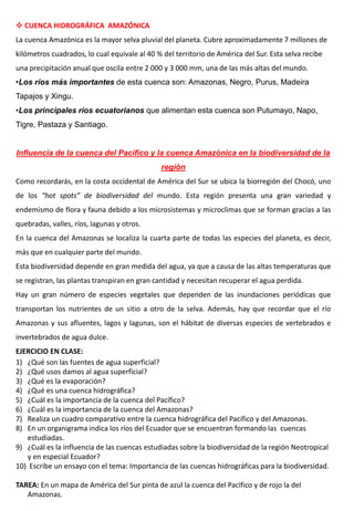  CUENCA HIDROGRÁFICA AMAZÓNICA
La cuenca Amazónica es la mayor selva pluvial del planeta. Cubre aproximadamente 7 millones de
kilómetros cuadrados, lo cual equivale al 40 % del territorio de América del Sur. Esta selva recibe
una precipitación anual que oscila entre 2 000 y 3 000 mm, una de las más altas del mundo.
•Los ríos más importantes de esta cuenca son: Amazonas, Negro, Purus, Madeira
Tapajos y Xingu.
•Los principales ríos ecuatorianos que alimentan esta cuenca son Putumayo, Napo,
Tigre, Pastaza y Santiago.
Influencia de la cuenca del Pacífico y la cuenca Amazónica en la biodiversidad de la
región
Como recordarás, en la costa occidental de América del Sur se ubica la biorregión del Chocó, uno
de los “hot spots” de biodiversidad del mundo. Esta región presenta una gran variedad y
endemismo de flora y fauna debido a los microsistemas y microclimas que se forman gracias a las
quebradas, valles, ríos, lagunas y otros.
En la cuenca del Amazonas se localiza la cuarta parte de todas las especies del planeta, es decir,
más que en cualquier parte del mundo.
Esta biodiversidad depende en gran medida del agua, ya que a causa de las altas temperaturas que
se registran, las plantas transpiran en gran cantidad y necesitan recuperar el agua perdida.
Hay un gran número de especies vegetales que dependen de las inundaciones periódicas que
transportan los nutrientes de un sitio a otro de la selva. Además, hay que recordar que el río
Amazonas y sus afluentes, lagos y lagunas, son el hábitat de diversas especies de vertebrados e
invertebrados de agua dulce.
EJERCICIO EN CLASE:
1) ¿Qué son las fuentes de agua superficial?
2) ¿Qué usos damos al agua superficial?
3) ¿Qué es la evaporación?
4) ¿Qué es una cuenca hidrográfica?
5) ¿Cuál es la importancia de la cuenca del Pacífico?
6) ¿Cuál es la importancia de la cuenca del Amazonas?
7) Realiza un cuadro comparativo entre la cuenca hidrográfica del Pacífico y del Amazonas.
8) En un organigrama indica los ríos del Ecuador que se encuentran formando las cuencas
estudiadas.
9) ¿Cuál es la influencia de las cuencas estudiadas sobre la biodiversidad de la región Neotropical
y en especial Ecuador?
10) Escribe un ensayo con el tema: Importancia de las cuencas hidrográficas para la biodiversidad.
TAREA: En un mapa de América del Sur pinta de azul la cuenca del Pacífico y de rojo la del
Amazonas.
 