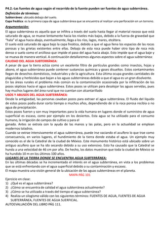 P4.2.-Las fuentes de agua según el recorrido de la fuente pueden ser fuentes de agua subterránea.
Definición de términos:
Subterráneo: ubicado debajo del suelo.
Capa freática: es la primera capa de agua subterránea que se encuentra al realizar una perforación en un terreno.
Argumentación:
El agua subterránea es aquella que se infiltra a través del suelo hasta llegar al material rocoso que está
saturado de agua, se mueve lentamente hacia los niveles más bajos, debido a la fuerza de gravedad que
“hala” el agua hacia abajo, eventualmente, llega a los ríos, lagos, mares, etcétera.
El suelo está saturado de agua bajo la capa freática, debido a que el agua llena los espacios de las rocas
porosas y las grietas existentes entre ellas. Debajo de esta roca puede haber otro tipo de roca más
denso o suelo como el arcilloso que impide el paso del agua hacia abajo. Esto impide que el agua baje y
se mueva de manera vertical. A continuación detallaremos algunos aspectos sobre el agua subterránea:
CALIDAD DEL AGUA SUBTERRÁNEA:
A pesar de que la tierra actúa como un excelente filtro de partículas grandes como insectos, hojas y
abono, el agua subterránea puede contener sustancias químicas y gases disueltos. Estos contaminantes
llegan de desechos domésticos, industriales y de la agricultura. Esta última ocupa grandes cantidades de
plaguicidas y herbicidas que bajan a las aguas subterráneas debido a que el agua es un gran disolvente.
En las áreas rurales el problema más común es la contaminación ocasionada por la infiltración de los
pozos sépticos hacia el agua subterránea. Estos pozos se utilizan para desalojar las aguas servidas, pues
hay muchos lugares del área rural que no cuentan con alcantarillado
USOS Y ABUSOS DEL AGUA SUBTERRÁNEA:
Desde la antigüedad, las personas cavaban pozos para extraer el agua subterránea. El fluido del líquido
de estos pozos podía durar corto tiempo o muchos años, dependiendo de si la roca porosa recibía o no
agua de precipitación.
Estos pozos fueron y son muy importantes para la vida humana en lugares donde el suministro de agua
superficial es escaso, como por ejemplo en los desiertos. Esta agua se ha utilizado para el consumo
humano, la irrigación de campos de cultivo y para el
ganado. Antes se extraía con la ayuda de las manos y las palas, pero en la actualidad se emplean
modernos taladros.
Cuando se extrae intensivamente el agua subterránea, puede irse vaciando el acuífero lo que trae como
consecuencia, en varios lugares, el hundimiento de la tierra donde estaba el agua. Un ejemplo muy
conocido es el de la Catedral de la ciudad de México. Este monumento histórico está ubicado sobre un
antiguo acuífero que se ha ido secando debido a su uso extensivo. Esto ha causado que la Catedral se
hunda a una velocidad de 46 cm por año. De hecho, los datos muestran que toda la ciudad de México se
ha hundido 10 m en los últimos 100 años.
LUGARES DE LA TIERRA DONDE SE ENCUENTRA AGUA SUBTERRÁNEA:
En las últimas décadas se ha incrementado el interés en el agua subterránea, en vista a los problemas
que se está enfrentando con el agua superficial debido a su contaminación y escasez.
El mapa muestra una visión general de la ubicación de las aguas subterráneas en el planeta.
MAPA PÁG 101
Ejercicio en clase:
1) ¿Qué es el agua subterránea?
2) ¿Cómo se encuentra de calidad el agua subterránea actualmente?
3) ¿Cómo se ha utilizado a través del tiempo el agua subterránea?
4) Realiza un silogismo válido con los siguientes términos: FUENTES DE AGUA, FUENTES DE AGUA
SUBTERRÁNEA, FUENTES DE AGUA SUERFICIAL.
AUTOEVALUACIÓN DEL LIBRO PÁG 111.
 