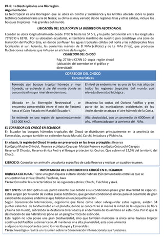 P4.6: La Neotropical es una Biorregión.
Argumentación:
La Neotropical es una Biorregión que se ubica en Centro y Sudamérica y las Antillas ubicada sobre la placa
tectónica Sudamericana y la de Nazca; su clima es muy variado desde regiones frías y otras cálidas, incluye los
bosques tropicales más grandes del mundo.
UBICACIÓN DEL ECUADOR EN LA BIORREGIÓN NEOTROPICAL
Ecuador se ubica longitudinalmente desde 1º30`N hasta los 5º 5`S, y la parte continental entre las longitudes
75º20`O y 81ºO. Por su ubicación ecuatorial, el territorio marítimo de nuestro país constituye una zona de
transición del Pacífico Este, en donde confluyen las aguas tropicales cálidas del norte y las subtropicales frías
localizadas al sur. Además, las corrientes marinas de El Niño (cálidos) y de La Niña (fríos), que producen
fluctuaciones naturales que influyen en el clima de la región.
CORREDOR DEL CHOCÓ
EL CORREDOR DEL CHOCÓ EN ECUADOR
En Ecuador los bosques húmedos tropicales del Chocó se distribuyen principalmente en la provincia de
Esmeraldas, aunque también se extienden hasta Manabí, Carchi, Imbabura y Pichincha.
Pág. 27 libro CCNN 10 copia región chocó
(ubicación del corredor en el gráfico y
diversidad)
CORREDOR DEL CHOCÓ
Características
Formado por bosque tropical húmedo y muy
húmedo, se extiende al pie del monte donde se
concentra el mayor nivel de endemismo.
El nivel de endemismo es uno de los más altos de
todos las regiones tropicales del mundo con
elevada diversidad biológica .
Ubicada en la Biorregión Neotropical , se
encuentra comprendido entre el este de Panamá
hasta el Cabo Pasado en Manabí (Ecuador).
Atraviesa las costas del Océano Pacífico y gran
parte de las estribaciones occidentales de los
Andes donde se atrapa el aire húmedo de la Costa.
Se extiende en una región de aproximadamente
192 000 Km2.
Alta pluviosidad, con un promedio de 6000mm al
año, influenciado por la corriente del Niño.
En el país, la región del Chocó intenta ser preservada en las áreas protegidas: Reserva
Ecológica Mache-Chindul, Reserva ecológica Cayapas- Mataje Reserva ecológica Cotacachi-Cayapas
Reserva El Chontal, Reserva étnica Awá y el Bosque protector los Cedros. Que cubren el 12,5% del territorio del
Chocó.
EJERCICIO: Consultar un animal y una planta específico de cada Reserva y realizar un cuadro resumen.
IMPORTANCIA DEL CORREDOR DEL CHOCÓ EN EL ECUADOR
RIQUEZA CULTURAL: Tiene una gran riqueza cultural donde habitan 250 comunidades entre las que se
encuentran las etnias: Chachi, Tsáchilas, Awa
Tarea: Consultar las características de las siguientes etnias: Chachi, Tsáchilas y Awá.
HOT SPOTS: Un hot spots es un punto caliente que debido a sus condiciones posee gran diversidad de especies.
Estos surgen por la unión de ciertas placas tectónicas, que generan condiciones únicas para el desarrollo de gran
cantidad de especies endémicas que habitan en un pequeño sector.
Según Conservación Internacional, organismo que tiene como labor salvaguardar estos lugares, existen 34
puntos calientes de biodiversidad en el planeta, donde se concentran al menos la mitad de las especies de flora
y fauna del mundo, sobretodo se destaca la diversidad y el endemismo de los anfibios en esta zona. Por lo que la
destrucción de sus hábitats los pone en un peligro crítico de extinción.
Esta región no solo posee una gran biodiversidad, sino que también mantiene la única selva lluviosa tropical
continua del Pacífico sudamericano. Al mantener una alta pluviosidad, esta zona alimenta
a algunos ríos importantes como los ríos Guayas y Esmeraldas.
Tarea: Investiga y realiza un resumen sobre la Conservación Internacional y sus funciones.
 