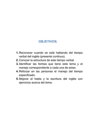 OBJETIVOS.
1. Reconocer cuando se está hablando del tiempo
verbal del inglés (presente continuo).
2. Conocer la estructura de este tiempo verbal.
3. Identificar las formas que tiene este tema y el
manejo correspondiente a cada una de estas.
4. Reforzar en las personas el manejo del tiempo
especificado.
5. Mejorar el habla y la escritura del inglés con
ejercicios acerca del tema.
 