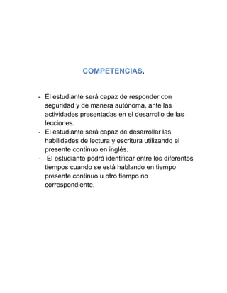 COMPETENCIAS.
- El estudiante será capaz de responder con
seguridad y de manera autónoma, ante las
actividades presentadas en el desarrollo de las
lecciones.
- El estudiante será capaz de desarrollar las
habilidades de lectura y escritura utilizando el
presente continuo en inglés.
- El estudiante podrá identificar entre los diferentes
tiempos cuando se está hablando en tiempo
presente continuo u otro tiempo no
correspondiente.
 