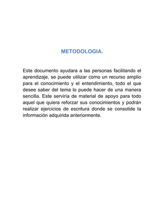 METODOLOGIA.
Este documento ayudara a las personas facilitando el
aprendizaje, se puede utilizar como un recurso amplio
para el conocimiento y el entendimiento, todo el que
desee saber del tema lo puede hacer de una manera
sencilla. Este serviría de material de apoyo para todo
aquel que quiera reforzar sus conocimientos y podrán
realizar ejercicios de escritura donde se consolide la
información adquirida anteriormente.
 
