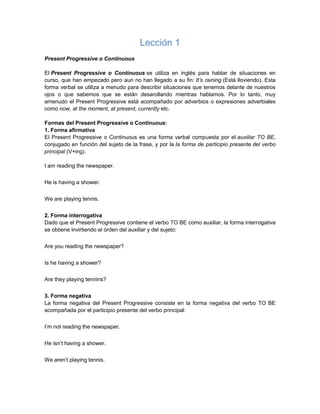 Lección 1
Present Progressive o Continuous
El Present Progressive o Continuous se utiliza en inglés para hablar de situaciones en
curso, que han empezado pero aun no han llegado a su fin: It’s raining (Está lloviendo). Esta
forma verbal se utiliza a menudo para describir situaciones que tenemos delante de nuestros
ojos o que sabemos que se están desarollando mientras hablamos. Por lo tanto, muy
amenudo el Present Progressive está acompañado por adverbios o expresiones adverbiales
como now, at the moment, at present, currently etc.
Formas del Present Progressive o Continuous:
1. Forma afirmativa
El Present Progressive o Continuous es una forma verbal compuesta por el auxiliar TO BE,
conjugado en función del sujeto de la frase, y por la la forma de participio presente del verbo
principal (V+ing).
I am reading the newspaper.
He is having a shower.
We are playing tennis.
2. Forma interrogativa
Dado que el Present Progressive contiene el verbo TO BE como auxiliar, la forma interrogativa
se obtiene invirtiendo el órden del auxiliar y del sujeto:
Are you reading the newspaper?
Is he having a shower?
Are they playing tennins?
3. Forma negativa
La forma negativa del Present Progressive consiste en la forma negativa del verbo TO BE
acompañada por el participio presente del verbo principal:
I’m not reading the newspaper.
He isn’t having a shower.
We aren’t playing tennis.
 