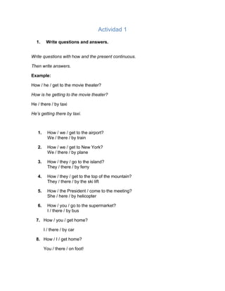 Actividad 1
1. Write questions and answers.
Write questions with how and the present continuous.
Then write answers.
Example:
How / he / get to the movie theater?
How is he getting to the movie theater?
He / there / by taxi
He’s getting there by taxi.
1. How / we / get to the airport?
We / there / by train
2. How / we / get to New York?
We / there / by plane
3. How / they / go to the island?
They / there / by ferry
4. How / they / get to the top of the mountain?
They / there / by the ski lift
5. How / the President / come to the meeting?
She / here / by helicopter
6. How / you / go to the supermarket?
I / there / by bus
7. How / you / get home?
I / there / by car
8. How / I / get home?
You / there / on foot!
 
