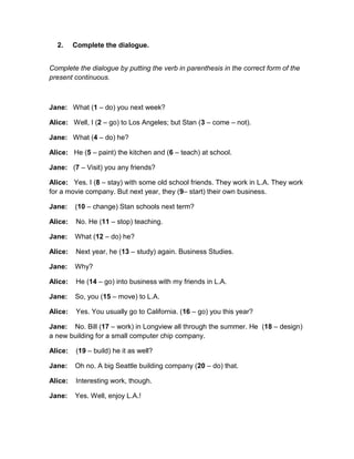 2. Complete the dialogue.
Complete the dialogue by putting the verb in parenthesis in the correct form of the
present continuous.
Jane: What (1 – do) you next week?
Alice: Well, I (2 – go) to Los Angeles; but Stan (3 – come – not).
Jane: What (4 – do) he?
Alice: He (5 – paint) the kitchen and (6 – teach) at school.
Jane: (7 – Visit) you any friends?
Alice: Yes. I (8 – stay) with some old school friends. They work in L.A. They work
for a movie company. But next year, they (9– start) their own business.
Jane: (10 – change) Stan schools next term?
Alice: No. He (11 – stop) teaching.
Jane: What (12 – do) he?
Alice: Next year, he (13 – study) again. Business Studies.
Jane: Why?
Alice: He (14 – go) into business with my friends in L.A.
Jane: So, you (15 – move) to L.A.
Alice: Yes. You usually go to California. (16 – go) you this year?
Jane: No. Bill (17 – work) in Longview all through the summer. He (18 – design)
a new building for a small computer chip company.
Alice: (19 – build) he it as well?
Jane: Oh no. A big Seattle building company (20 – do) that.
Alice: Interesting work, though.
Jane: Yes. Well, enjoy L.A.!
 