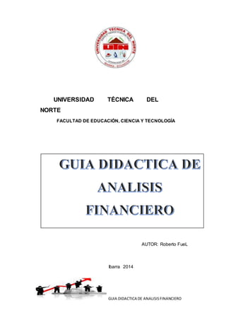GUIA DIDACTICA DE ANALISISFINANCIERO
UNIVERSIDAD TÉCNICA DEL
NORTE
FACULTAD DE EDUCACIÓN, CIENCIA Y TECNOLOGÍA
AUTOR: Roberto FueL
Ibarra 2014
 