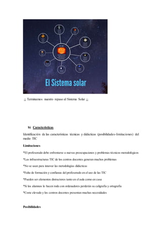 ¡¡ Terminamos nuestro repaso al Sistema Solar ¡¡
b) Características
Identificación de las características técnicas y didácticas (posibilidades-limitaciones) del
medio TIC
Limitaciones
*El profesorado debe enfrentarse a nuevas preocupaciones y problemas técnicos-metodológicos
*Las infraestructuras TIC de los centros docentes generan muchos problemas
*No se usan para innovar las metodologías didácticas
*Falta de formación y confianza del profesorado en el uso de las TIC
*Pueden ser elementos distractores tanto en el aula como en casa
*Si los alumnos lo hacen todo con ordenadores perderán su caligrafía y ortografía
*Coste elevado y los centros docentes presentan muchas necesidades
Posibilidades
 