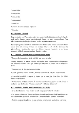 *Inmaterialidad
*Interconexión
*Interactividad
*Instantaneidad
*Innovación
*Creación de nuevos lenguajes expresivos
*Diversidad
C) Actividades a realizar
La presentación en el Prezi se intercalará con una actividad alejada del papel y el bolígrafo
en la que los alumnos tendrán que asociar cada planeta a su hueco correspondiente. Para
ello, formaremos parejas para que entre los dos se ayuden mutuamente.
Lo que perseguimos con esto es familiarizar a los alumnos en el estudio del Sistema Solar
de una forma más amena y divertida para el niñ@. A través de la actividad de asociación
planeta-forma, interiorizarán mejor los distintos cuerpos planetarios y, por tanto,
estaremos hablando de un aprendizaje duradero y eficaz
C.1) Actividad a realizar antes de la aplicación del medio
*Daremos las instrucciones de la actividad que vamos a realizar
*Hemos terminado la unidad didáctica del Sistema Solar y como síntesis realizaremos
una actividad asociativa en la que tendrán que relacionar el planeta con sus respectiva
forma
*Organizaremos la clase en parejas niño-niña
*Con lo aprendido durante la unidad, tendrán que realizar la actividad correctamente:
-La actividad consistirá en asociar el planeta con su respectiva forma. Para ello, habrá
huecos en la cartulina
-Posteriormente, tendrán que decir de dos a tres características propias de cada planeta y
realizarán una clasificación “planetas exteriores” y “planetas interiores”.
C.2) Actividades durante la puesta en práctica del medio
-Se les dará 5 minutos como máximo a cada pareja para realizar la actividad
-Una vez que coloquen el planeta en el lugar adecuado, tendrán que decir inmediatamente
dos características y tendrán que clasificar a estos en planetas interiores o exteriores
-Tendrán que pegar los planetas en una cartulina correctamente ajustándose a la forma
 