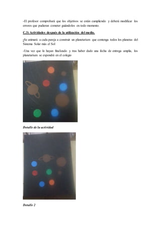 -El profesor comprobará que los objetivos se están cumpliendo y deberá modificar los
errores que pudieran cometer guiándolos en todo momento.
C.3) Actividades después de la utilización del medio.
-Se animará a cada pareja a construir un planetarium que contenga todos los planetas del
Sistema Solar más el Sol
-Una vez que lo hayan finalizado y tras haber dado una fecha de entrega amplia, los
planetarium se expondrá en el colegio
Detalle de la actividad
Detalle 2
 