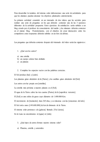 Para desarrollar la temática del sistema solar elaboraremos una serie de actividades para
que los alumnos puedan alcanzar los objetivos planteados anteriormente.
La primera actividad consistirá en un visionado de dos videos que les servirán para
realizar una serie de preguntas en los que deberán contestar una de las 3 opciones
diferentes de la actividad propuesta. Estos ejercicios de asimilación serán subidos a un
blog creado por el profesor de conocimiento del medio y los alumnos deberán contestar
en el mismo blog, Posteriormente, con el objetivo de crear interacción entre los
compañeros estas respuestas deberán subirlas en un foro de debate.
Las preguntas que deberán contestar después del visionado del video serán las siguientes:
1. ¿Qué son los astros?
a) una estrella
b) un cuerpo celeste bien definido
c) un planeta
2. Completa los espacios vacíos con las palabras correctas.
El Sol produce [luz] y [calor].
Los planetas giran alrededor de la [Tierra] y los satélites giran alrededor del [Sol].
Los astros con luz propia son [estrellas].
La estrella más próxima a nuestro planeta es el [Sol].
El agua de la Tierra cubre las tres cuartas [Partes] de la [superficie terrestre].
El [Sol] es una esfera de gases cuyo diámetro de 1.400.000 Km.
El movimiento de [traslación] dura 365 días, y se relaciona con las [estaciones del año].
El Sol está a unos [149.600.000] de km de distancia de la Tierra.
El sistema solar pertenece a la [galaxia] llamada [Vía Láctea].
En la Luna no encontramos ni [agua] ni [vida].
3. ¿Qué tipos de astros forman nuestro sistema solar?
a) Planetas, estrella y asteroides
 