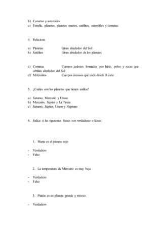 b) Cometas y asteroides
c) Estrella, planetas, planetas enanos, satélites, asteroides y cometas.
4. Relaciona
a) Planetas Giran alrededor del Sol
b) Satélites Giran alrededor de los planetas
c) Cometas Cuerpos celestes formados por hielo, polvo y rocas que
orbitan alrededor del Sol
d) Meteoritos Cuerpos rocosos que caen desde el cielo
5. ¿Cuáles son los planetas que tienen anillos?
a) Saturno, Mercurio y Urano
b) Mercurio, Júpiter y La Tierra
c) Saturno, Júpiter, Urano y Neptuno
6. Indica si las siguientes frases son verdaderas o falsas:
1. Marte es el planeta rojo
- Verdadero
- Falso
2. La temperatura de Mercurio es muy baja
- Verdadero
- Falso
3. Plutón es un planeta grande y rocoso.
- Verdadero
 