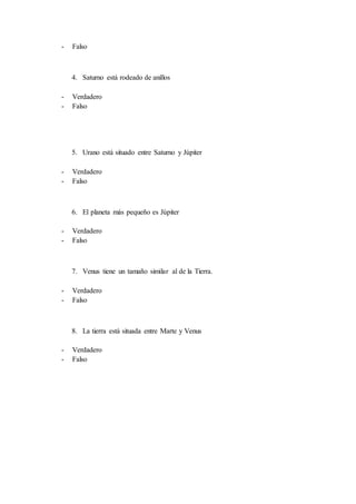 - Falso
4. Saturno está rodeado de anillos
- Verdadero
- Falso
5. Urano está situado entre Saturno y Júpiter
- Verdadero
- Falso
6. El planeta más pequeño es Júpiter
- Verdadero
- Falso
7. Venus tiene un tamaño similar al de la Tierra.
- Verdadero
- Falso
8. La tierra está situada entre Marte y Venus
- Verdadero
- Falso
 