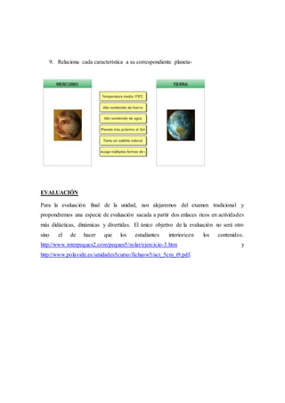 9. Relaciona cada característica a su correspondiente planeta-
EVALUACIÓN
Para la evaluación final de la unidad, nos alejaremos del examen tradicional y
propondremos una especie de evaluación sacada a partir dos enlaces ricos en actividades
más didácticas, dinámicas y divertidas. El único objetivo de la evaluación no será otro
sino el de hacer que los estudiantes interioricen los contenidos.
http://www.interpeques2.com/peques5/solar/ejercicio-3.htm y
http://www.polavide.es/unidades5curso/fichasw5/act_5cm_t9.pdf.
 