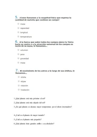 1 ¿Qué planeta está más próximo al sol?
2 ¿Qué planeta está más alejado del sol?
3 ¿En qué planeta se alcanza mayor temperatura por el efecto invernadero?
4 ¿Cuál es el planeta de mayor tamaño?
5 ¿Cuál es el planeta más pequeño?
6 ¿Qué planeta tiene grandes anillos a su alrededor?
 