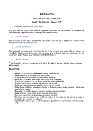 GUÍA DIDÁCTICA
Medio de imagen fija no proyectable
“SUMAY RESTACON LOLAY PEPE”
1. Propuesta de utilización: ¿Para qué?
Hay que tener en cuenta una serie de aspectos como son los destinatarios, el momento de
aplicación, qué se pretende con la misma y cómo será utilizada.
a. ¿A quién se dirige?
Este medio de imagen fija no proyectable, va dirigido a los niños de 1º de primaria, cuyas edades
corresponden a los 6-7 años de edad.
b. ¿Cuándo se utilizará?
Esta actividad se presentará a los alumnos de 1º de primaria para desarrollar y mejorar sus
habilidades lógico-matemáticas como son la suma y la resta que aparecen planteadas en las
sesiones 1 (pag.6-19) y 2 (pag.20-33) de la Unidad Didáctica.
c. ¿Qué se pretende?
A continuación, vamos a presentar una serie de objetivos que plantea dicha actividad y
contenidos:
OBJETIVOS:
 Adquirir conocimientos relacionados con las matemáticas.
 Saber diferenciar entre las sumas y las restas.
 Conocer las habilidades lógico-matemáticas a utilizar.
 Aplicar los contenidos aprendidos a aspectos de la vida diaria.
 Concienciar de la importancia de las matemáticas en el día a día.
 Conocer los números, en este caso hasta el número 12.
 Desarrollo de estrategias personales para el cálculo mental.
 Utilizar lo aprendido en situaciones familiares de la suma para juntar o añadir y de la resta
para quitar o separar.
 Resolución de problemas que impliquen la realización de cálculos.
 Utilizar el juego como medio de aprendizaje matemático.
 Usar un mecanismo manipulativo para realizar cálculos.
 Identificar los elementos de un problema: datos, la pregunta que se plantea y elegir la
operación que resuelva el problema.
 Explicar cómo se leen y se escriben los signos que intervienen en la resta y en la suma (+,
-, =)
 