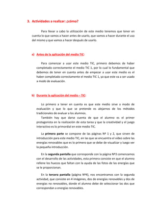 3. Actividades a realizar: ¿cómo?
Para llevar a cabo la utilización de este medio tenemos que tener en
cuenta lo que vamos a hacer antes de usarlo, que vamos a hacer durante el uso
del mismo y que vamos a hacer después de usarlo.
a) Antes de la aplicación del medio TIC:
Para comenzar a usar este medio TIC, primero debemos de haber
completado correctamente el medio TIC 1, por lo cual lo fundamental que
debemos de tener en cuenta antes de empezar a usar este medio es el
haber completado correctamente el medio TIC 1, ya que este va a ser usado
a modo de evaluación.
b) Durante la aplicación del medio – TIC:
Lo primero a tener en cuenta es que este medio sirve a modo de
evaluación y que lo que se pretende es alejarnos de los métodos
tradicionales de evaluar a los alumnos.
También hay que darse cuenta de que el alumno es el primer
protagonista en la realización de esta tarea y que la creatividad y el juego
interactivo es lo primordial en este medio TIC.
La primera parte se compone de las páginas Nº 1 y 2, que sirven de
introducción para este medio TIC, en las que se encuentra el vídeo sobre las
energías renovables que es lo primero que se debe de visualizar y luego ver
la pequeña introducción.
En la segunda pantalla que corresponde con la página Nº3 comenzamos
con el desarrollo de las actividades, esta primera consiste en que el alumno
rellene los huecos que faltan con la ayuda de las fotos de las energías que
se le proporcionan.
En la tercera pantalla (página Nº4), nos encontramos con la segunda
actividad, que consiste en 4 imágenes, dos de energías renovables y dos de
energías no renovables, donde el alumno debe de seleccionar las dos que
correspondan a energías renovables.
 