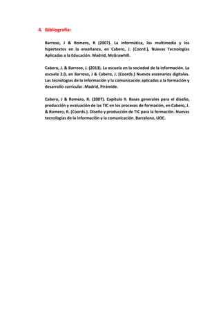 4. Bibliografía:
Barroso, J & Romero, R (2007). La informática, los multimedia y los
hipertextos en la enseñanza, en Cabero, J. (Coord.), Nuevas Tecnologías
Aplicadas a la Educación. Madrid, McGrawhill.
Cabero, J. & Barroso, J. (2013). La escuela en la sociedad de la información. La
escuela 2.0, en Barroso, J & Cabero, J. (Coords.) Nuevos escenarios digitales.
Las tecnologías de la información y la comunicación aplicadas a la formación y
desarrollo curricular. Madrid, Pirámide.
Cabero, J & Romero, R. (2007). Capítulo II. Bases generales para el diseño,
producción y evaluación de las TIC en los procesos de formación, en Cabero, J.
& Romero, R. (Coords.). Diseño y producción de TIC para la formación. Nuevas
tecnologías de la información y la comunicación. Barcelona, UOC.
 