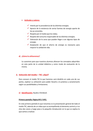  Actitudes y valores:
 Interés por la procedencia de las distintas energías.
 Aprecio de la existencia de varias fuentes de energía aparte de
las ya conocidas.
 Respeto por el medio que les rodea.
 Respeto del consumo responsable de las distintas energías.
 Valoración de lo caras que pueden llegar a ser algunos tipos de
energía.
 Aceptación de que el ahorro de energía es necesario para
mejorar la calidad de vida.
d) ¿Cómo lo utilizaremos?
Lo usaremos para que nuestros alumnos afiancen los conceptos adquiridos
en esta parte de la unidad didáctica y como modo de evaluación de la
misma.
2. Selección del medio – TIC: ¿Qué?
Para conocer el medio TIC lo que haremos será dividirlo en cada uno de sus
partes, explicar su utilización para poder llevarlo a la práctica y caracterizarlo
según sus posibilidades y limitaciones.
a) Identificación: Ayuda a Vendaval.
Primera pantalla: Página Nº1 Y Nº2.
En esta primera pantalla lo que incluimos es la presentación general de todo el
medio TIC, además de un vídeo que va acompañando al elemento central y si se
clica dos veces y luego pasa a la pequeña introducción en la que se explica lo
que vamos a realizar.
 