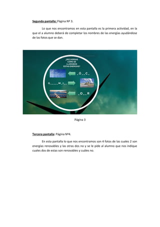 Segunda pantalla: Página Nº 3.
Lo que nos encontramos en esta pantalla es la primera actividad, en la
que el a alumno deberá de completar los nombres de las energías ayudándose
de las fotos que se dan.
Página 3
Tercera pantalla: Página Nº4.
En esta pantalla lo que nos encontramos son 4 fotos de las cuales 2 son
energías renovables y las otras dos no y se le pide al alumno que nos indique
cuales dos de estas son renovables y cuáles no.
 