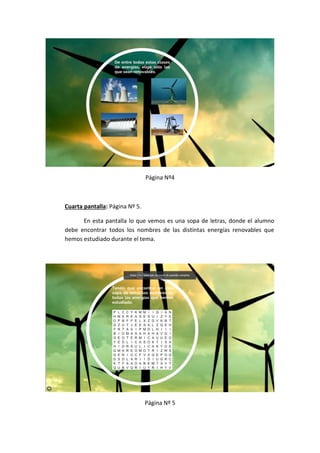Página Nº4
Cuarta pantalla: Página Nº 5.
En esta pantalla lo que vemos es una sopa de letras, donde el alumno
debe encontrar todos los nombres de las distintas energías renovables que
hemos estudiado durante el tema.
Página Nº 5
 