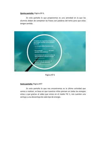 Quinta pantalla: Página Nº 6.
En esta pantalla lo que proponemos es una actividad en la que los
alumnos deben de completar las frases con palabras del tema para que estas
tengan sentido.
Página Nº 6
Sexta pantalla: Página Nº7
En esta pantalla lo que nos encontramos es la última actividad que
vamos a realizar, se basa en que nuestros niños piensen en todas las energías
vistas y que gracias al video que vimos en el medio TIC 1, nos cuenten una
ventaja y una desventaja de cada tipo de energía.
 