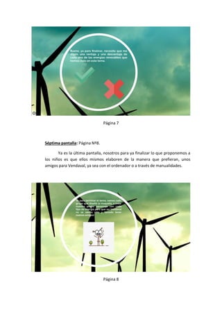 Página 7
Séptima pantalla: Página Nº8.
Ya es la última pantalla, nosotros para ya finalizar lo que proponemos a
los niños es que ellos mismos elaboren de la manera que prefieran, unos
amigos para Vendaval, ya sea con el ordenador o a través de manualidades.
Página 8
 