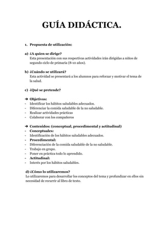 GUÍA DIDÁCTICA.
1. Propuesta de utilización:
a) ¿A quien se dirige?
Esta presentación con sus respectivas actividades irán dirigidas a niños de
segundo ciclo de primaria (8-10 años).
b) ¿Cuándo se utilizará?
Esta actividad se presentará a los alumnos para reforzar y motivar el tema de
la salud.
c) ¿Qué se pretende?
➔ Objetivos:
- Identificar los hábitos saludables adecuados.
- Diferenciar la comida saludable de la no saludable.
- Realizar actividades prácticas
- Colaborar con los compañeros
➔ Contenidos: (conceptual, procedimental y actitudinal)
- Conceptuales:
- Identificación de los hábitos saludables adecuados.
- Procedimental:
- Diferenciación de la comida saludable de la no saludable.
- Trabajo en grupo.
- Poner en práctica todo lo aprendido.
- Actitudinal:
- Interés por los hábitos saludables.
d) ¿Cómo lo utilizaremos?
Lo utilizaremos para desarrollar los conceptos del tema y profundizar en ellos sin
necesidad de recurrir al libro de texto.
 