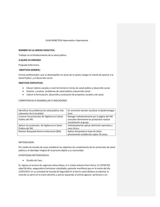 GUIA DIDACTICA-hipermedia e hipertextual
NOMBRE DE LA UNIDAD DIDACTICA:
Trabajar en el fortalecimiento de la salud pública.
A QUIEN VA DIRIGIDO:
Pregrado Enfermería.
OBJETIVOS GENERAL:
Formar profesionales que se desempeñen en áreas de la salud y tengan el interés de aportar a la
Salud Publica y al desarrollo social.
OBJETIVOS ESPECIFICOS:
 Educar Líderes sociales a nivel territorial en temas de salud pública y desarrollo social.
 Analizar y evaluar problemas de salud pública y desarrollo social.
 Liderar la formulación, desarrollo y evaluación de proyectos sociales y de salud.
COMPETENCIAS A DESARROLLAR O INDICADORES
Identificar los problemas de salud pública más
relevantes de la localidad
En seminario alemán socializar la Epidemiologia
local.
Conocer los protocolos de Vigilancia en Salud
Publica del INS
Navegar individualmente por la página del INS
consultar libremente los protocolos realizar
socialización al grupo.
Aplicar los protocolos de Vigilancia en Salud
Publica del INS
Individualmente aplicar definición operativa a
caso clínico.
Realizar Búsqueda Activa Institucional (BAI) Aplicar búsqueda en base de datos
previamente establecida captar 50 casos.
METODOLOGÍA:
Por medio de estudio de casos establecer los objetivos de cumplimiento de los protocolos de salud
pública y el abordaje integral de la persona objeto y su comunidad.
ESTRATEGIAS METODOLÓGICA:
 Estudio de Caso.
Ej: Ingresa al servicio de urgencias clínica Shaio, el sr Carlos Antonio Parra Parra, CC 20795743
edad 58 años, aseguradora Famisanar subsidiado, paciente manifiesta que en la noche del día
22/07/2017 en su actividad de Guarda de Seguridad En el barrio santa Bárbara occidental, lo
muerde un perro en la mano derecha, y pierna izquierda, el animal agresor pertenece a un
 