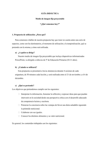 GUÍA DIDÁCTICA
Medio de imagen fija proyectable
“¿Qué comemos hoy?”
1. Propuesta de utilización: ¿Para qué?
Para comenzar a hablar de nuestra propuesta hay que tener en cuenta antes una serie de
aspectos, como son los destinatarios, el momento de utilización y la temporalización, qué se
pretende con la misma y cómo será utilizada.
a) ¿A quién se dirige?
Nuestro medio de imagen fija proyectable que incluye diapositivas informatizadas
PowerPoint, va dirigido a niños/as de 5º de Educación Primaria (10-11 años).
b) ¿Cuándo se utilizará?
Esta propuesta se presentará a los/as alumnos/as durante 4 sesiones de cada
asignatura, de 50 minutos cada lección, y será realizada entre el 21 de noviembre y el 6 de
diciembre.
c) ¿Qué se pretende?
Los objetivos que pretendemos cumplir son los siguientes:
Interpretar la información, fomentar la reflexión y expresar ideas para que puedan
intervenir en la sociedad desde una perspectiva crítica con el desarrollo adecuado
de competencia lectora y escritora.
Potenciar la conciencia sobre las ventajas de llevar una dieta saludable siguiendo
la pirámide nutricional.
Colaborar con sus iguales.
Conocer los distintos alimentos y su valor nutricional.
En general, los contenidos trabajados son los siguientes:
 