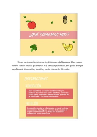Hemos puesto una diapositiva con las definiciones más básicas que deben conocer
nuestros alumnos antes de que entremos en el tema con profundidad, para que así distingan
las palabras de alimentación y nutrición y puedan observar las diferencias.
 