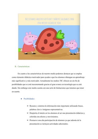 B. Características:
En cuanto a las características de nuestro medio podemos destacar que se emplea
como elemento didáctico motivador para ayudar a que los alumnos obtengan un aprendizaje
más significativo y más motivador. Actualmente los medios TIC ofrecen un sin fin de
posibilidades que se está incrementando gracias al gran avance en tecnología que se está
dando. Sin embargo este medio cuenta con una serie de limitaciones que tenemos que tener
en cuenta.
● Posibilidades:
➢ Resume y sintetiza la información más importante utilizando frases,
palabras clave e imágenes representativas.
➢ Despierta el interés en los alumnos al ser una presentación didáctica y
colorida con efectos y movimientos.
➢ Promueve una alta participación de alumnos ya que además de la
presentación se incluyen actividades adicionales.
 