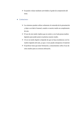 ➢ Se puede evaluar mediante actividades el grado de comprensión del
tema.
● Limitaciones:
➢ Los alumnos pueden ceñirse solamente al contenido de la presentación
y dejar a un lado el manual, cuando es nuestro medio un complemento
de este.
➢ El uso de este medio implica que en centro y en el aula posea medios
digitales para poder poner en práctica nuestro medio.
➢ Al ser un medio digital se depende de que no haya incidencias con los
medios digitales del aula, ya que a veces puede estropearse el material.
➢ El profesor tiene que tener formación y conocimientos sobre el uso de
estos medios para su correcta utilización.
 