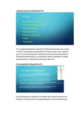Segunda pantalla: Diapositiva nº2
En la segunda diapositiva aparece el índice de los puntos que vamos
a tratar a lo largo de la presentación. Asípara quien lo lea, sepa de
qué va a tratar el proyecto. Cada punto a tratar está presentado en
formato de hipervínculo, así, al pinchar sobreel apartado, sedirige
directamente a la diapositiva que trata sobreeso.
Tercerapantalla: Diapositiva nº3
En esta diapositiva sedefine el concepto del cuerpo humano en el
comienzo. Continúa con la conceptualización de los elementos por
 