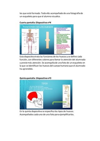 los que está formado. Todo ello acompañado de una fotografía de
un esqueleto para que el alumno visualice.
Cuarta pantalla:Diapositiva nº4
Esta diapositiva trata las funciones de los huesos y se define cada
función, con diferentes colores para llamar la atención del alumnado
y prestemás atención. Se acompaña de una foto de un esqueleto en
la que seidentifican los huesos del cuerpo humano que el alumnado
ha aprendido.
Quintapantalla: Diapositiva nº5
En la quinta diapositiva se especifica los tipos de huesos.
Acompañados cada uno de una foto para ejemplificarlos.
 