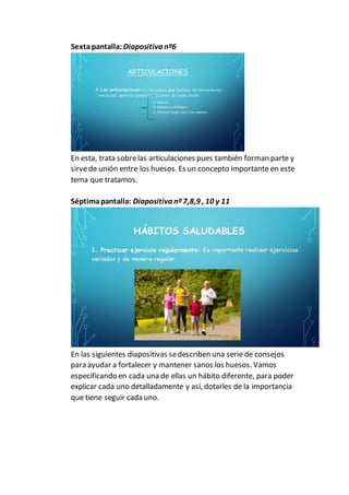 Sextapantalla: Diapositiva nº6
En esta, trata sobrelas articulaciones pues también forman parte y
sirvede unión entre los huesos. Es un concepto importante en este
tema que tratamos.
Séptimapantalla: Diapositiva nº7,8,9 , 10 y 11
En las siguientes diapositivas sedescriben una serie de consejos
para ayudar a fortalecer y mantener sanos los huesos. Vamos
especificando en cada una de ellas un hábito diferente, para poder
explicar cada uno detalladamente y así, dotarles de la importancia
que tiene seguir cada uno.
 
