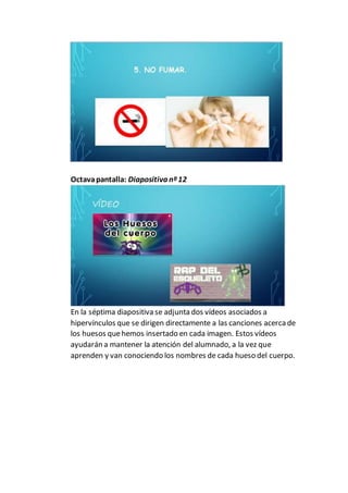 Octavapantalla: Diapositiva nº12
En la séptima diapositiva se adjunta dos vídeos asociados a
hipervínculos que se dirigen directamente a las canciones acerca de
los huesos quehemos insertado en cada imagen. Estos vídeos
ayudarán a mantener la atención del alumnado, a la vez que
aprenden y van conociendo los nombres de cada hueso del cuerpo.
 