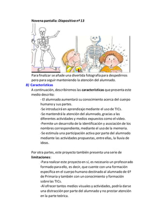 Novenapantalla: Diapositiva nº13
Para finalizar seañade una divertida fotografía para despedirnos
pero para seguir manteniendo la atención del alumnado.
B) Características
A continuación, describiremos las características quepresenta este
medio descrito:
- El alumnado aumentará su conocimiento acerca del cuerpo
humano y sus partes.
-Se introducirá en aprendizajemediante el uso de TICs.
-Se mantendrá la atención del alumnado, gracias a las
diferentes actividades y medios expuestos como el vídeo.
-Permite un desarrollo de la identificación y asociación de los
nombres correspondiente, mediante el uso de la memoria.
-Se estimula una participación activa por parte del alumnado
mediante las actividades propuestas, entreellas, la lluvia de
ideas.
Por otra partes, este proyecto también presenta una serie de
limitaciones:
-Para realizar este proyecto en sí, es necesario un profesorado
formado para ello, es decir, que cuente con una formación
específica en el cuerpo humano destinado al alumnado de 6º
de Primaria y también con un conocimiento y formación
sobrelas TICs.
-Al ofrecer tantos medios visuales y actividades, podría darse
una distracción por parte del alumnado y no prestar atención
en la parte teórica.
 