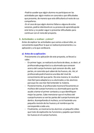 -Podría suceder que algún alumno no participara en las
actividades por algún motivo en concreto o por dificultades
que presente, de manera que esto dificultaría al resto de sus
compañeros.
-En el caso de que algún alumno faltara a alguna de estas
sesiones, podría relentizarle en su proceso de aprendizajede
este tema y no poder seguir o presentar dificultades para
continuar con el resto del proyecto.
3. Actividades a realizar: ¿cómo?
Antes de explicar las actividades que vamos a desarrollar, es
conveniente especificar lo que se realizará previamente a su
aplicación y a lo que conllevará.
a) Antes de suaplicación:
Previamente a la aplicación de este proyecto, se llevará a
cabo:
- En primer lugar, se realizará una lluvia de ideas, es decir, el
profesorado preguntará a su alumnado que conocen
acerca del cuerpo humano: qué conocen de ello, qué
partes, en concreto qué saben de los huesos, etc. Así, el
profesorado podrá hacerseuna idea del nivel de
conocimiento del que parte. De esta manera, le resultará
más fácil para adaptarsea su alumnado y a los alumnos
para que les sea más fácil entender la materia.
- Posteriormente, el profesorado mostrará físicamenteun
muñeco del cuerpo humano a su alumnado para que les
ayude a tomar el primer contacto y a que identifiquen
mejor las partes. Cabe mencionar que el muñeco del
cuerpo humano se ven las partes del cuerpo humano por
dentro. Acompañando al muñeco, se irá haciendo una
pequeña revisión de los huesos y el nombreque les
correspondea cada uno.
- Finalmente, se mostrará a los alumnos un pequeño vídeo
que trate de explicarles las funciones y papeles que tienen
los huesos en el cuerpo humano.
 