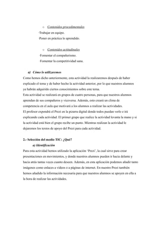 o Contenidos procedimentales
·Trabajar en equipo.
·Poner en práctica lo aprendido.
o Contenidos actitudinales
·Fomentar el compañerismo.
·Fomentar la competitividad sana.
a) Cómo lo utilizaremos
Como hemos dicho anteriormente, esta actividad la realizaremos después de haber
explicado el tema y de haber hecho la actividad anterior, por lo que nuestros alumnos
ya habrán adquirido ciertos conocimientos sobre este tema.
Esta actividad se realizará en grupos de cuatro personas, para que nuestros alumnos
aprendan de sus compañeros y viceversa. Además, esto creará un clima de
competencia en el aula que motivará a los alumnos a realizar las actividades.
El profesor expondrá el Prezi en la pizarra digital donde todos puedan verlo e irá
explicando cada actividad. El primer grupo que realice la actividad levanta la mano y si
la actividad está bien el grupo recibe un punto. Mientras realizan la actividad le
dejaremos los textos de apoyo del Prezi para cada actividad.
2.- Selección del medio TIC: ¿Qué?
a) Identificación
Para esta actividad hemos utilizado la aplicación ‘Prezi’, la cual sirve para crear
presentaciones en movimientos, y donde nuestros alumnos pueden ir hacia delante y
hacia atrás tantas veces cuanto deseen. Además, en esta aplicación podemos añadir tanto
imágenes como enlaces a videos o a páginas de internet. En nuestro Prezi también
hemos añadido la información necesaria para que nuestros alumnos se apoyen en ella a
la hora de realizar las actividades.
 