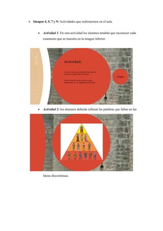 Imagen 4, 5, 7 y 9: Actividades que realizaremos en el aula.
• Actividad 1: En esta actividad los alumnos tendrán que reconocer cada
estamento que se muestra en la imagen inferior.
• Actividad 2: los alumnos deberán rellenar las palabras que faltan en las
líneas discontinuas.
 