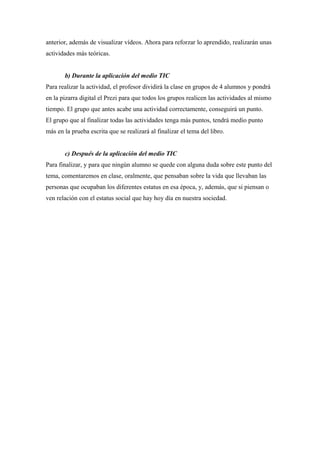 anterior, además de visualizar vídeos. Ahora para reforzar lo aprendido, realizarán unas
actividades más teóricas.
b) Durante la aplicación del medio TIC
Para realizar la actividad, el profesor dividirá la clase en grupos de 4 alumnos y pondrá
en la pizarra digital el Prezi para que todos los grupos realicen las actividades al mismo
tiempo. El grupo que antes acabe una actividad correctamente, conseguirá un punto.
El grupo que al finalizar todas las actividades tenga más puntos, tendrá medio punto
más en la prueba escrita que se realizará al finalizar el tema del libro.
c) Después de la aplicación del medio TIC
Para finalizar, y para que ningún alumno se quede con alguna duda sobre este punto del
tema, comentaremos en clase, oralmente, que pensaban sobre la vida que llevaban las
personas que ocupaban los diferentes estatus en esa época, y, además, que si piensan o
ven relación con el estatus social que hay hoy día en nuestra sociedad.
 