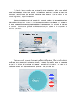En Prezis, hemos creado una presentación con animaciones sobre una unidad
didáctica relacionada con el reino animal. Principalmente, nos hemos centrado en una de las
diferentes clasificaciones que podemos encontrar sobre animales y que se realiza en los
cursos de primero y segundo de primaria.
Nuestra portada contendrá, el nombre del tema que vamos a dar acompañado de un
fondo montañoso nevado, medio en el que algunos animales realizan su vida. Para introducir
el tema, tenemos un vídeo muy general hablando sobre animales. Para meternos de lleno en
el temario, a través de un “planeta” en forma de botón para pinchar en él accederemos a
nuestros contenidos.
Siguiendo con la presentación, después de haber hablado en el vídeo sobre los medios
en lo que viven un animal, que es un animal… vamos a clasificarlos según su estructura
vertebral. Y pueden ser animales vertebrados y animales invertebrados. Para conocer el
contenido de cada uno, disponemos de dos “planetas”, uno para cada uno.
 