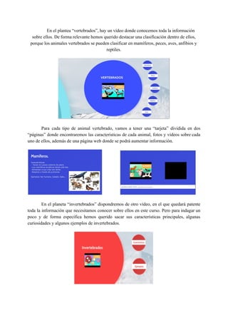 En el plantea “vertebrados”, hay un vídeo donde conocemos toda la información
sobre ellos. De forma relevante hemos querido destacar una clasificación dentro de ellos,
porque los animales vertebrados se pueden clasificar en mamíferos, peces, aves, anfibios y
reptiles.
Para cada tipo de animal vertebrado, vamos a tener una “tarjeta” dividida en dos
“páginas” donde encontraremos las características de cada animal, fotos y vídeos sobre cada
uno de ellos, además de una página web donde se podrá aumentar información.
En el planeta “invertebrados” dispondremos de otro vídeo, en el que quedará patente
toda la información que necesitamos conocer sobre ellos en este curso. Pero para indagar un
poco y de forma específica hemos querido sacar sus características principales, algunas
curiosidades y algunos ejemplos de invertebrados.
 