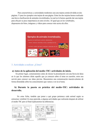 Para características y curiosidades tendremos una una tarjeta común dividida en dos
páginas. Y para los ejemplos otra tarjeta de una página. Entre las dos tarjetas hemos realizado
una breve clasificación de animales invertebrados, la cual no le hemos querido dar una tarjeta
para ella por su poca importancia en estos niveles. Al igual que en los vertebrados,
disponemos de fotos, imágenes y vídeos para conocer más acerca de ellos.
3. Actividades a realizar: ¿Cómo?
a) Antes de la aplicación del medio~TIC: actividades de inicio.
En primer lugar, comenzaremos antes de iniciar la presentación con una lluvia de ideas
en la que los alumnos dirán aquello que ya conocen sobre el tema en cuestión, estos nos
servirá para conocer sus ideas previas. Buscaremos una comunicación maestro-alumno de
forma distendida sobre los conocimientos que vamos a ver en el tema.
b) Durante la puesta en práctica del medio~TIC: actividades de
desarrollo.
En estas ficha, tendrán que poner a qué grupo pertenece cada animal según su
estructura vertebral. Es muy parecida, a algunas actividades que realizarán después de utilizar
el medio TIC pero al final explicaremos las diferencias.
 